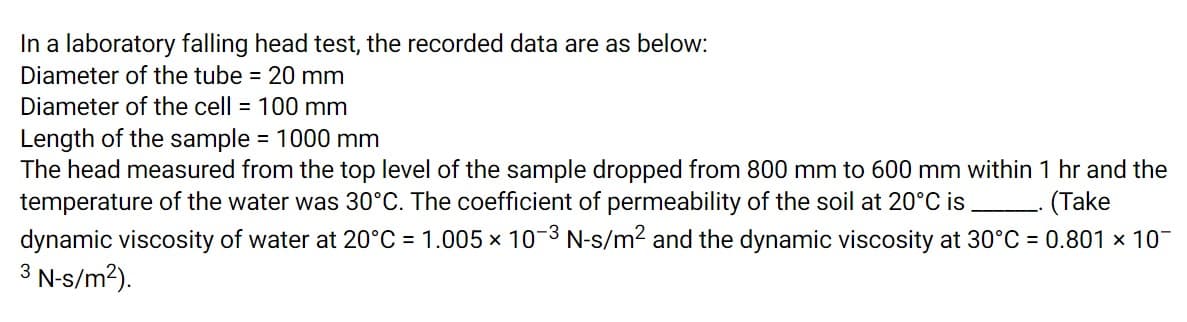 In a laboratory falling head test, the recorded data are as below:
Diameter of the tube = 20 mm
Diameter of the cell = 100 mm
Length of the sample = 1000 mm
The head measured from the top level of the sample dropped from 800 mm to 600 mm within 1 hr and the
temperature of the water was 30°C. The coefficient of permeability of the soil at 20°C is
dynamic viscosity of water at 20°C = 1.005 x 10-3 N-s/m2 and the dynamic viscosity at 30°C = 0.801 x 10-
3 N-s/m?).
(Take
