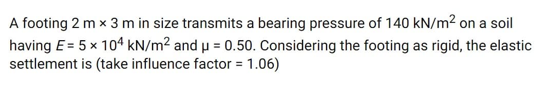 A footing 2 m x 3 m in size transmits a bearing pressure of 140 kN/m2 on a soil
x 104 kN/m2 and u = 0.50. Considering the footing as rigid, the elastic
having E=
settlement is (take influence factor = 1.06)
%3D
%3D
