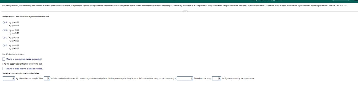 For detyron, calf dehorning has become a routine practice at dairy farma. A report from a particular organization stated that 78% of dairy farm from a certain continent carry out calf dehoming Alabertudy, found that in a sample of 621 dairy farms from a region within the continent, 504 dehorned calves. Dows the study support or refute the figure reported by the organization? Explain. U-0.01.
OA Hp 0.70
H₂:p>0.78
OB. Hp 0.78
H₂:p*0.78
OC. Hip*0.78
HP-0.78
OD. H₂:p=0.78
Hiрх0.78
Identify the test statistic, z
Round to two decimal places as needed.)
Find the observed significance level of the test.
Round to three decimal places as needed)
State the conclusion for this hypothesis wa
H. Based on this sample, there
sufficient evidence at the am0.01 level of significance to conclude that the percentage of dairy farms in the continent that carry out calf dehoming is
Therefore, the study
the figure reported by the organization.