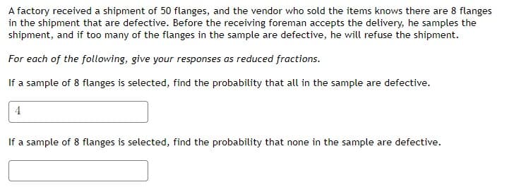 A factory received a shipment of 50 flanges, and the vendor who sold the items knows there are 8 flanges
in the shipment that are defective. Before the receiving foreman accepts the delivery, he samples the
shipment, and if too many of the flanges in the sample are defective, he will refuse the shipment.
For each of the following, give your responses as reduced fractions.
If a sample of 8 flanges is selected, find the probability that all in the sample are defective.
4
If a sample of 8 flanges is selected, find the probability that none in the sample are defective.