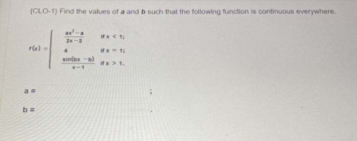 (CLO-1) Find the values of a and b such that the following function is continuous everywhere.
a
if x < 1;
2x-2
f(x) =
4
if x = 1:
sin(bx -b)
if x > 1.
X-1
a=
b=