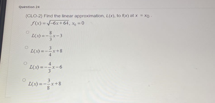 Question 24
(CLO-2) Find the linear approximation, L(x), to f(x) at x = xo .
f(x)=√√6x+64, x = 0
L(x)=--x-3
3
L(x) = -²x+8
4
L(x) = -x-6
3
L(x)= x+8
8