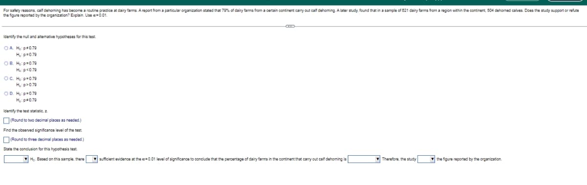 For safety reasons, calf dehorning has become a routine practice at dairy farms. A report from a particular organization stated that 79% of dairy farms from a certain continent carry out calf dehorning. A later study, found that in a sample of 821 dairy farms from a region within e continent, 504 dehorned calves. Does the study support or refute
the figure reported by the organization? Explain. Use a-0.01.
GT
Identify the null and alternative hypotheses for this test
CAM: 070
H₂:p=0.79
OB. H:p 0.79
H₂:p<0.79
OC. H₂: p=0.79
H₂:p>0.70
OD. H₂: p=0.70
H₂:p*0.79
Identify the test statistic, z
(Round to two decimal places needed.)
Find the observed significance level of the test.
(Round to three decimal places as needed.)
State the conclusion for this hypothesis test.
Ho. Based on this sample, there sufficient evidence at the ax=0.01 level of significance to conclude that the percentage of dairy farms in the continent that carry out calf dehoming is
Therefore, the study
the figure reported by the organization.