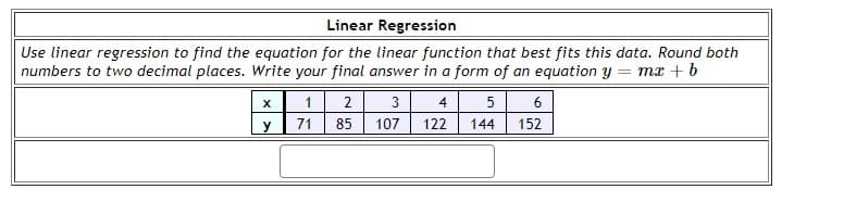 Linear Regression
Use linear regression to find the equation for the linear function that best fits this data. Round both
numbers to two decimal places. Write your final answer in a form of an equation y = mx + b
X
1
2
3
4
5
6
y
71
85
107
122
144
152