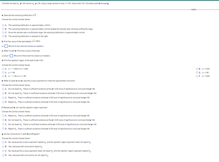 Consider the test H: 66 versus H₂:>66 using a large sample of size n=415. Assume=24. Complete parts a through g
a Describe the sampling distribution of X
Choose the correct answer below.
OA. The sampling distribution is approximately uniform.
OB. The sampling distribution is approximately normal despite the sample size not being sufficiently large
OC. Since the sample size is sufficiently large, the sampling distribution is approximately normal.
OD. The sampling distribution is skewed to the right
b. Find the value of the test statistic if x=68.5,
2= (Round to two decimal places as needed)
a. Refer to part b. Find the p-value of the test.
p-value= (Round to three decimal places as needed.)
d. Find the rejection region of the test for @=0.05.
Choose the correct answer below.
OA 2-1.645 or 21.645
OC. z<1.06
OE. Z-1.06 orz> 1.96
e. Refer to parts and d. Use the p-value approach to make the appropriate conclusion.
Choose the correct answer below.
=0.05 level of significance to conclude that p=66.
OA. Do not reject Hy. There is sufficient evidence at the
OB. Do not reject Hy. There is insufficient evidence at the =0.05 level of significance to conclude that µ> 66.
OC. Reject H₂. There is sufficient evidence at the a=0.05 level of significance to conclude that p=66.
OD. Reject Hy. There is sufficient evidence at the a=0.05 level of significance to conclude that >66.
1. Repeat parte, but use the rejection region approach.
Choose the correct answer below.
OA Reject H₂. There is sufficient evidence at the a=0.05 level of significance to conclude that p=66.
OB. Do not reject Hy. There is sufficient evidence at the =0.05 level of significance to conclude that p=66.
OC. Do not reject Hy. There is insufficient evidence at the
=0.05 level of significance to conclude that μ> 66.
OD. Reject H₂. There is sufficient evidence at the a=0.05 level of significance to conclude that > 66.
g. Do the conclusions in parts and fagran?
Choose the correct answer below.
OA. No, because the p-value approach rejects H, and the rejection region approach does not reject H₂.
OB. Yes, because both conclusions reject H..
OC. No, because the p-value approach does not reject H, and the rejection region approach rejects H
OD. Yes, because both conclusions do not reject H
OB. 241.645
OD. z>1.96
OF 21.645