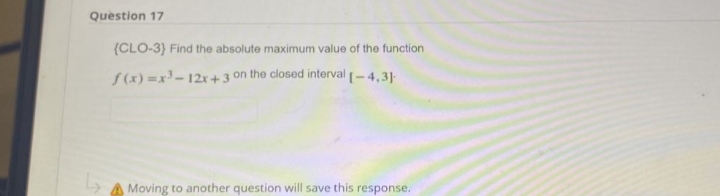 Question 17
(CLO-3) Find the absolute maximum value of the function
f(x)=x³-12x+3 on the closed interval [-4,3]
Moving to another question will save this response.