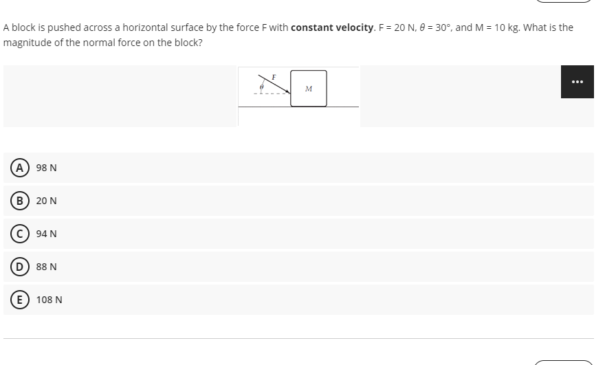 A block is pushed across a horizontal surface by the force F with constant velocity. F = 20 N, 0 = 30°, and M = 10 kg. What is the
magnitude of the normal force on the block?
M
A) 98 N
(в) 20 N
c) 94 N
D
88 N
E) 108 N
