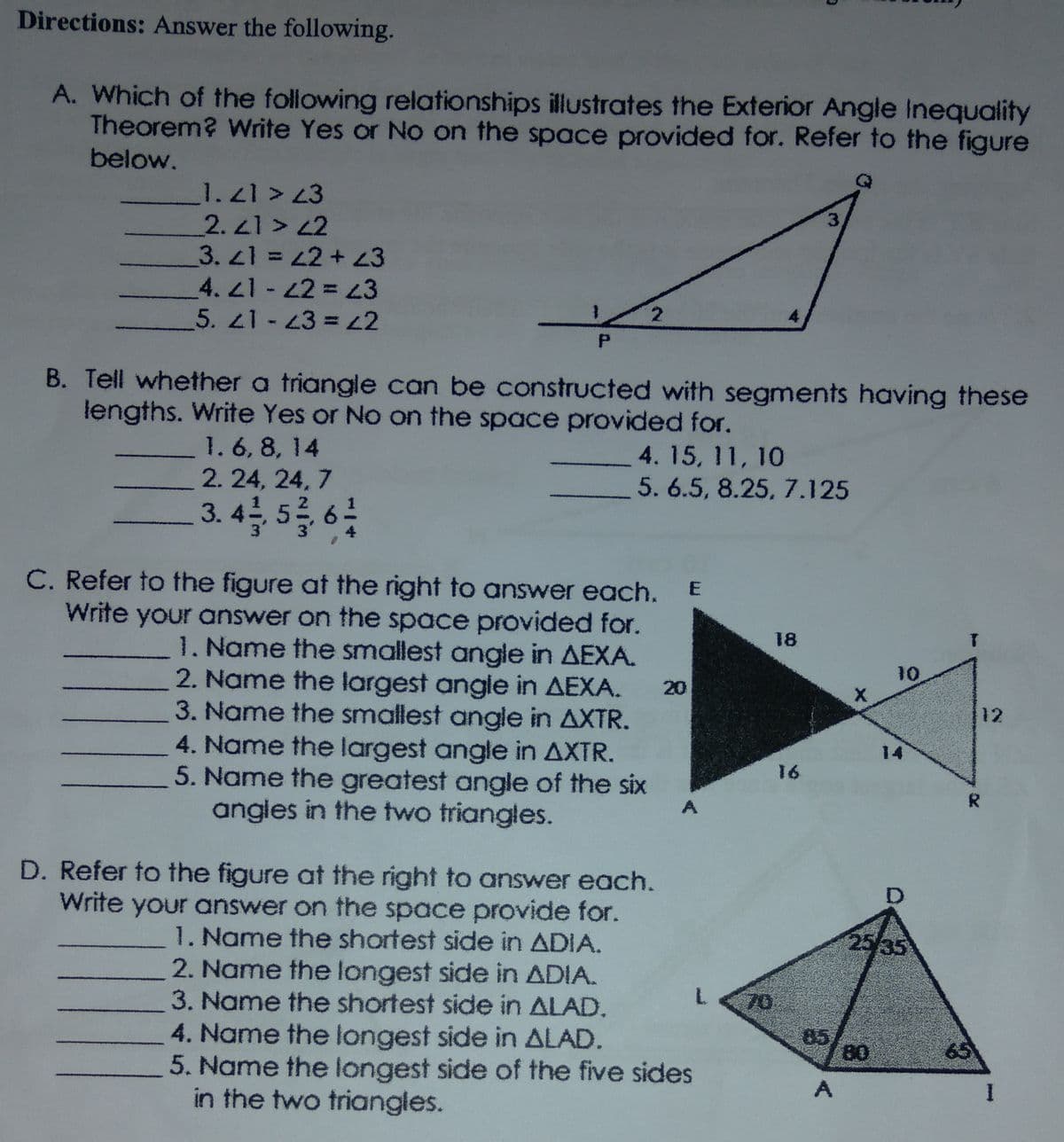 Directions: Answer the following.
A. Which of the following relationships illustrates the Exterior Angle Inequality
Theorem? Write Yes or No on the space provided for. Refer to the figure
below.
1.21 >3
2.21 > 42
3. 1 = 2+ 43
4. 21- 22 = 3
5. 21-43 = 2
4
B. Tell whether a triangle can be constructed with segments having these
lengths. Write Yes or No on the space provided for.
1.6, 8, 14
2. 24, 24, 7
4. 15, 11, 10
5. 6.5, 8.25, 7.125
3.4 5를 성
C. Refer to the figure at the right to answer each.
Write your answer on the space provided for.
1. Name the smallest angle in AEXA.
2. Name the largest angle in AEXA.
3. Name the smallest angle in AXTR.
4. Name the largest angle in AXTR.
5. Name the greatest angle of the six
angles in the two triangles.
18
10
20
12
14
16
R
D. Refer to the figure at the right to answer each.
Write your answer on the space provide for.
1. Name the shortest side in ADIA.
2. Name the longest side in ADIA.
3. Name the shortest side in ALAD.
25/35
70
85
80
4. Name the longest side in ALAD.
5. Name the longest side of the five sides
in the two triangles.
65
A
