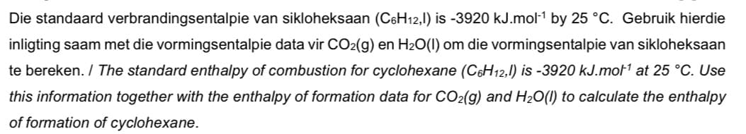 Die standaard verbrandingsentalpie van sikloheksaan (C6H12,1) is -3920 kJ.mol1 by 25 °C. Gebruik hierdie
inligting saam met die vormingsentalpie data vir CO2(g) en H2O(I) om die vormingsentalpie van sikloheksaan
te bereken. / The standard enthalpy of combustion for cyclohexane (C6H12,1) is -3920 kJ.mot1 at 25 °C. Use
this information together with the enthalpy of formation data for CO2(g) and H20(1) to calculate the enthalpy
of formation of cyclohexane.
