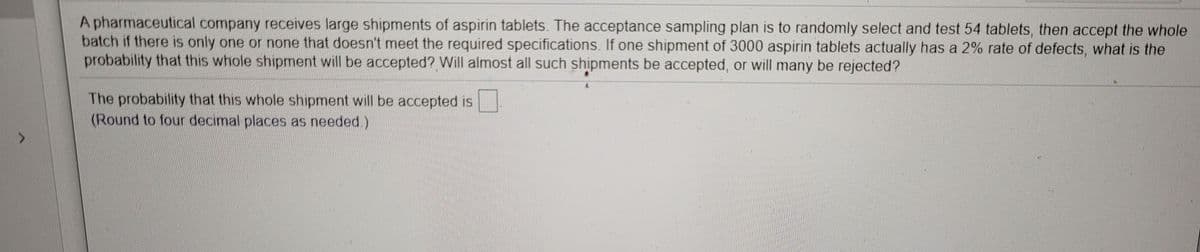 A pharmaceutical company receives large shipments of aspirin tablets. The acceptance sampling plan is to randomly select and test 54 tablets, then accept the whole
batch if there is only one or none that doesn't meet the required specifications. If one shipment of 3000 aspirin tablets actually has a 2% rate of defects, what is the
probability that this whole shipment will be accepted? Will almost all such shipments be accepted, or will many be rejected?
The probability that this whole shipment will be accepted is
(Round to four decimal places as needed.)
