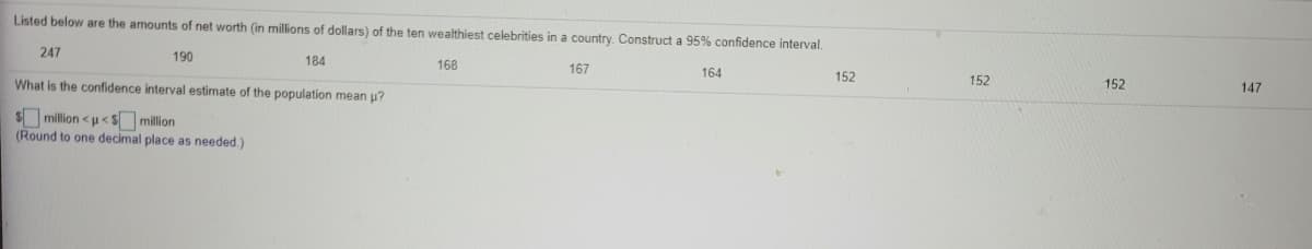 Listed below are the amounts of net worth (in millions of dollars) of the ten wealthiest celebrities in a country. Construct a 95% confidence interval.
247
190
184
168
167
164
What is the confidence interval estimate of the population mean u?
152
152
152
147
$million <u< S million
(Round to one decimal place as needed.)
