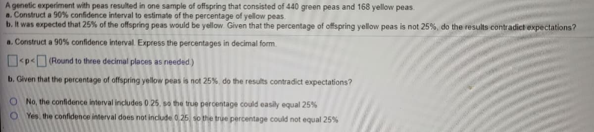 A genetic experiment with peas resulted in one sample of offspring that consisted of 440 green peas and 168 yellow peas.
a. Construct a 90% confidence interval to estimate of the percentage of yellow peas.
b. It was expected that 25% of the offspring peas would be yellow. Given that the percentage of offspring yellow peas is not 25%, do the results contradict expectations?
a. Construct a 90% confidence interval. Express the percentages in decimal form.
<p<(Round to three decimal places as needed.)
b. Given that the percentage of offspring yellow peas is not 25%, do the results contradict expectations?
O No, the confidence interval includes 0.25, so the true percentage could easily equal 25%
O Yes, the confidence interval does not include 0,25 so the true percentage could not equal 25%
