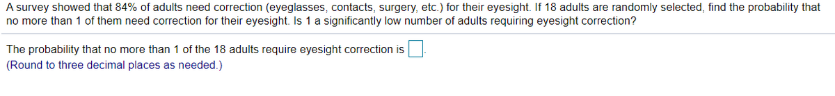 A survey showed that 84% of adults need correction (eyeglasses, contacts, surgery, etc.) for their eyesight. If 18 adults are randomly selected, find the probability that
no more than 1 of them need correction for their eyesight. Is 1 a significantly low number of adults requiring eyesight correction?
The probability that no more than 1 of the 18 adults require eyesight correction is
(Round to three decimal places as needed.)
