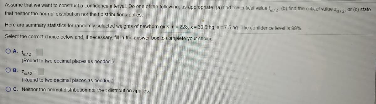 Assume that we want to construct a confidence interval. Do one of the following, as appropriate: (a) find the critical value t2, (b) find the critical value z12, or (c) state
that neither the normal distribution nor the t distribution applies.
Here are summary statistics for randomly selected weights of newborn girls: n= 228, x = 30.6 hg, s=7.5 hg. The confidence level is 99%.
Select the correct choice below and, if necessary, fill in the answer box to complete your choice.
O A. ta/2=
(Round to two decimal places as needed.)
OB.
Za12=
(Round to two decimal places as needed )
OC. Neither the normal distribution nor thet distribution applies.
