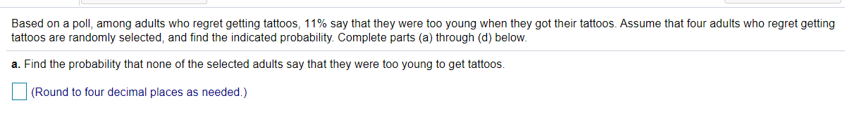 Based on a poll, among adults who regret getting tattoos, 11% say that they were too young when they got their tattoos. Assume that four adults who regret getting
tattoos are randomly selected, and find the indicated probability. Complete parts (a) through (d) below.
a. Find the probability that none of the selected adults say that they were too young to get tattoos.
(Round to four decimal places as needed.)
