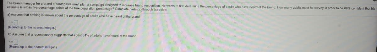The brand manager for a brand of toothpaste must plan a campaign designed to increase brand recognition He wants to first determine the percentage of adults who have heard of the brand. How many adults must he survey in order to be 80% confident that his
estimate is within five percentage points of the true population percentage? Complete parts (a) through (c) below.
a) Assume that nothing is known about the percentage of adults who have heard of the brand
(Round up to the nearest integer.)
b) Assume that a recent survey suggests that about 84% of adults have heard of the brand.
(Round up to the nearest integer.)
