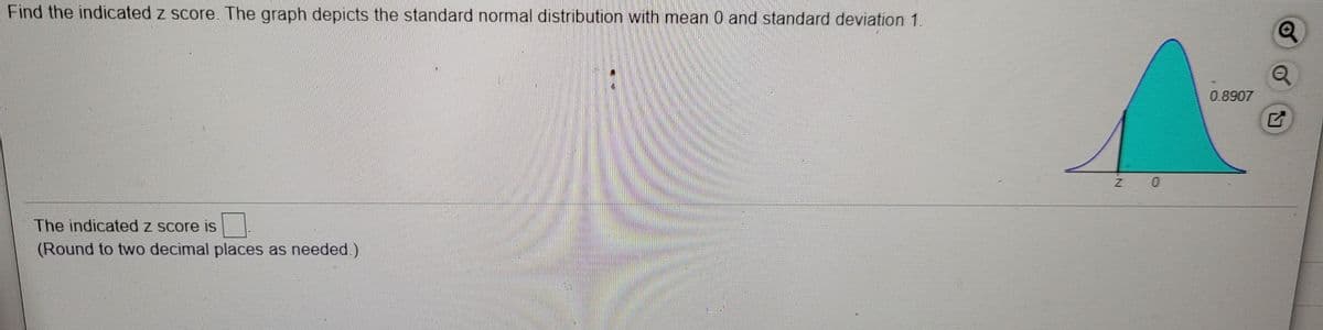 Find the indicated z score. The graph depicts the standard normal distribution with mean 0 and standard deviation 1.
0.8907
Z 0
The indicated z score is
(Round to two decimal places as needed.)
