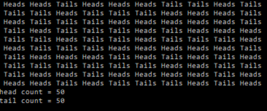 Heads Heads Tails Heads Heads Heads Tails Tails Heads Tails
Tails Tails Heads Tails Tails Tails Heads Heads Heads Tails
Heads Tails Tails Tails Heads Heads Heads Heads Heads Tails
Tails Heads Tails Tails Tails Heads Tails Heads Heads Heads
Tails Tails Heads Tails Tails Heads Tails Tails Tails Heads
Heads Tails Tails Tails Heads Heads Heads Heads Heads Tails
Tails Heads Heads Heads Tails Heads Tails Heads Tails Heads
Tails Tails Tails Tails Tails Tails Heads Heads Tails Tails
Tails Heads Heads Tails Heads Heads Heads Heads Tails Heads
Heads Heads Tails Heads Tails Tails Tails Heads Tails Heads
head count = 50
tail count = 50