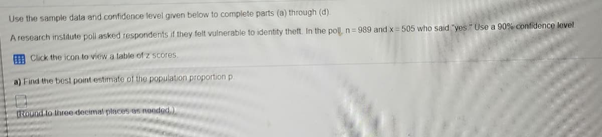 Use the sample data and confidence level given below to complete parts (a) through (d).
A research institute poll asked respondents if they felt vulnerable to identity theft. In the pol, n= 989 and x= 505 who said "yes." Use a 90% confidence level.
A Click the icon to view a table of z scores.
a) Find the best point estimate of the population proportion p.
(Round to three decimal places as noeded.)
