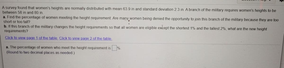 A survey found that women's heights are normally distributed with mean 63.9 in and standard deviation 2.3 in. A branch of the military requires women's heights to be
between 58 in and 80 in.
a. Find the percentage of women meeting the height requirement. Are many women being denied the opportunity to join this branch of the military because they are too
short or too tall?
b. If this branch of the military changes the height requirements so that all women are eligible except the shortest 1% and the tallest 2%, what are the new height
requirements?
Click to view page 1 of the table. Click to view page 2 of the table
a. The percentage of women who meet the height requirement is %
(Round to two decimal places as needed.)
.
