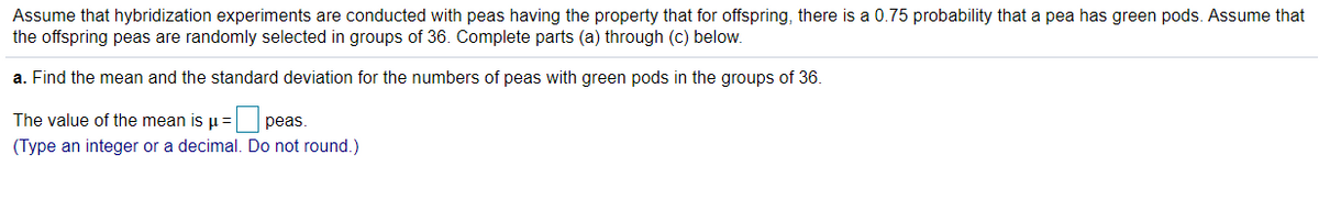 Assume that hybridization experiments are conducted with peas having the property that for offspring, there is a 0.75 probability that a pea has green pods. Assume that
the offspring peas are randomly selected in groups of 36. Complete parts (a) through (c) below.
a. Find the mean and the standard deviation for the numbers of peas with green pods in the groups of 36.
The value of the mean is u =
рeas.
(Type an integer or a decimal. Do not round.)
