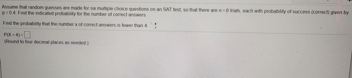 Assume that random guesses are made for six multiple choice questions on an SAT test, so that there are n=6 trials, each with probability of success (correct) given by
p=0.4. Find the indicated probability for the number of correct answers.
Find the probability that the number x of correct answers is fewer than 4.
P(X<4) =
(Round to four decimal places as needed.)
