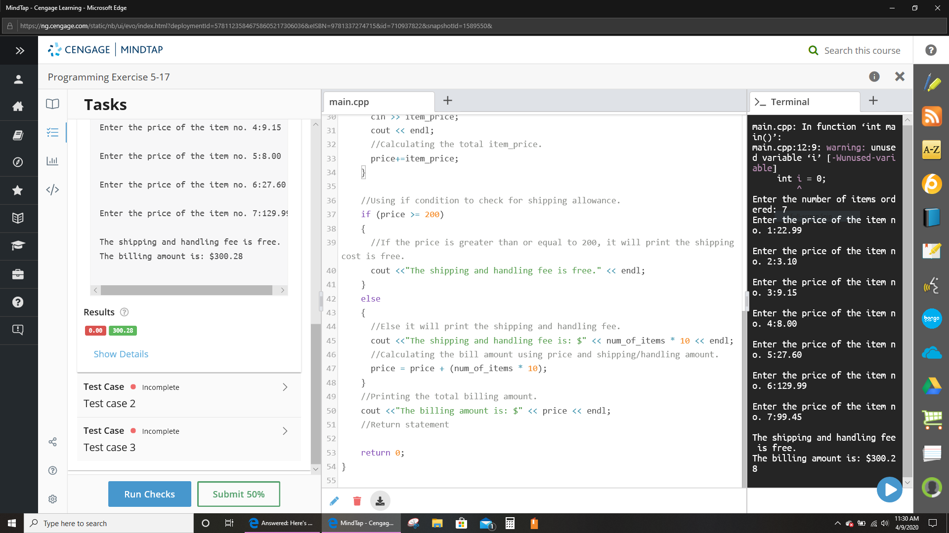 MindTap - Cengage Learning - Microsoft Edge
A https://ng.cengage.com/static/nb/ui/evo/index.html?deploymentld=57811235846758605217306036&elSBN=9781337274715&id=7109378228&snapshotld=1589550&
>>
CENGAGE MINDTAP
Q Search this course
Programming Exercise 5-17
Tasks
main.cpp
>_ Terminal
cin >> item_price;
main.cpp: In function 'int ma
in()':
main.cpp:12:9: warning: unuse
d variable i' [-Wunused-vari
able]
int i = 0;
Enter the price of the item no. 4:9.15
cout <« endl;
31
32
//Calculating the total item_price.
A-Z
Enter the price of the item no. 5:8.00
price+=item_price;
33
34
Enter the price of the item no. 6:27.60
35
Enter the number of items ord
егed: 7
36
//Using if condition to check for shipping allowance.
Enter the price of the item no. 7:129.9!
37
if (price >= 200)
Enter the price of the item n
o. 1:22.99
38
{
The shipping and handling fee is free.
39
//If the price is greater than or equal to 200, it will print the shipping
Enter the price of the item n
o. 2:3.10
The billing amount is: $300.28
cost is free.
40
cout <«"The shipping and handling fee is free." << endl;
Enter the price of the item n
o. 3:9.15
41
}
(C0
42
else
Results O
{
Enter the price of the item n
o. 4:8.00
43
bongo
44
//Else it will print the shipping and handling fee.
0.00
300.28
45
cout <«"The shipping and handling fee is: $" <« num_of_items * 10 « endl;
Enter the price of the item n
o. 5:27.60
Show Details
46
//Calculating the bill amount using price and shipping/handling amount.
47
price = price + (num_of_items * 10);
Enter the price of the item n
o. 6:129.99
Test Case ● Incomplete
48
}
49
//Printing the total billing amount.
Test case 2
Enter the price of the item n
o. 7:99.45
50
cout <<"The billing amount is: $" << price <« endl;
51
//Return statement
Test Case • Incomp
<>
The shipping and handling fee
is free.
The billing amount is: $300.2
52
Test case 3
53
return 0;
V 54 }
55
Run Checks
Submit 50%
11:30 AM
P Type here to search
Answered: Here's .
MindTap - Cengag.
4/9/2020
