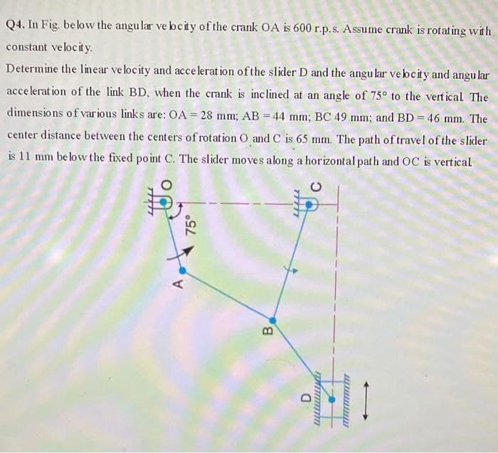 Q4. In Fig. below the angular ve bcity of the crank OA is 600 r.p.s. Assume crank is rotating with
constant velocity.
Determine the linear velocity and accelerat ion ofthe slider D and the angu lar vebeity and angular
acce lerat ion of the link BD, when the crank is inc lined at an angle of 75° to the vert ical. The
dimensio ns of various links are: OA = 28 mm; AB = 44 mm; BC 49 mm; and BD = 46 mm. The
center distance between the centers of rotation O and C is 65 mm. The path of travel of the slider
is 11 mm be low the fixed point C. The slider moves along a horizontal path and OC is vertical
A,
75°
B.
