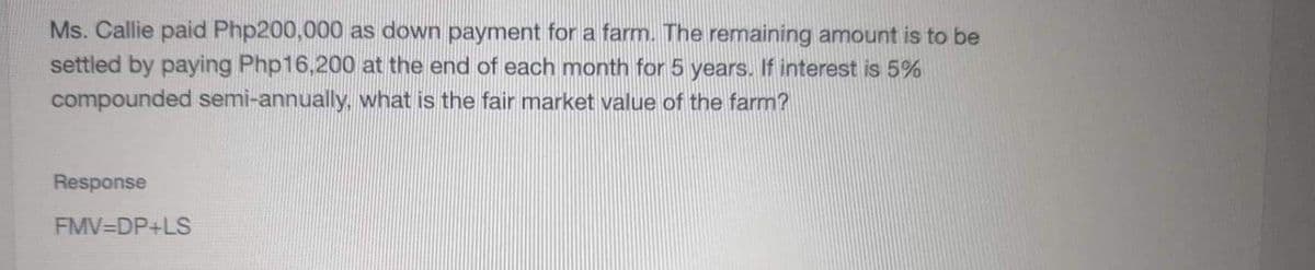 Ms. Callie paid Php200,000 as down payment for a farm. The remaining anmount is to be
settled by paying Php16,200 at the end of each month for 5 years. If interest is 5%
compounded semi-annually, what is the fair market value of the farm?
Response
FMV DP+LS
