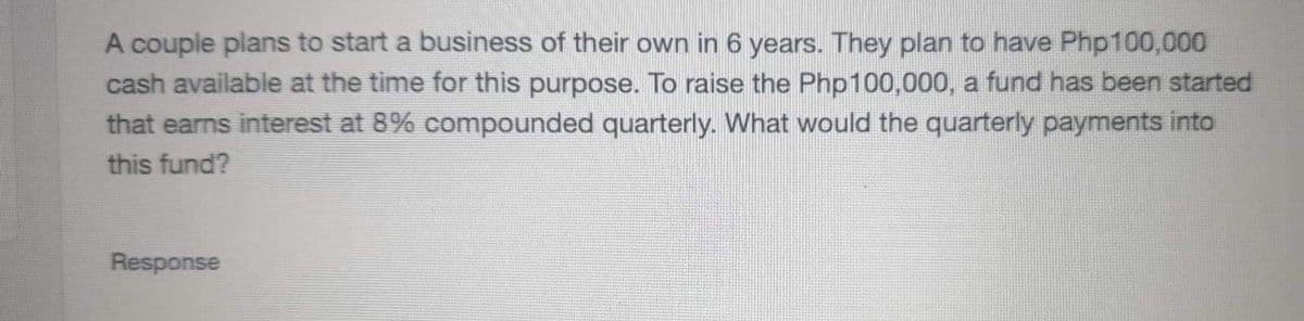 A couple plans to start a business of their own in 6 years. They plan to have Php100,000
cash available at the time for this purpose. To raise the Php100,000, a fund has been started
that earns interest at 8% compounded quarterly. What would the quarterly payments into
this fund?
Response
