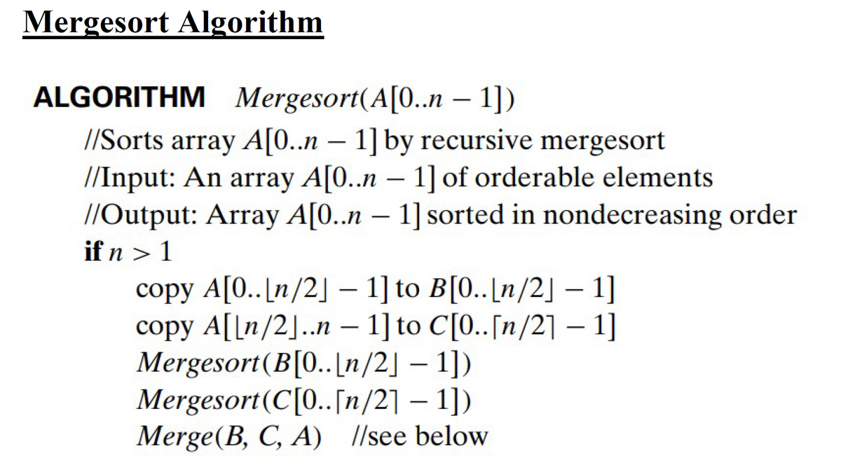 Mergesort Algorithm
ALGORITHM Mergesort(A[0..n – 1])
//Sorts array A[0..n - 1] by recursive mergesort
//Input: An array A[0..n - 1] of orderable elements
//Output: Array A[0..n - 1] sorted in nondecreasing order
if n > 1
copy A[0..[n/2] - 1] to B[0..[n/2] - 1]
copy A[[n/2]..n - 1] to C[0.. [n/2] - 1]
Mergesort (B[0..[n/2] - 1])
Mergesort (C[0..[n/21 - 1])
Merge(B, C, A) //see below