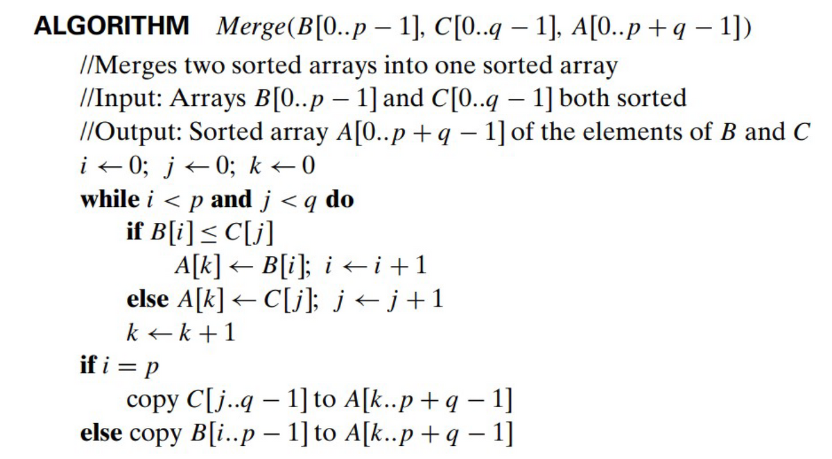 ALGORITHM Merge(B[0..p- 1], C[0..q - 1], A[0..p+q-1])
//Merges two sorted arrays into one sorted array
//Input: Arrays B[0..p - 1] and C[0..q - 1] both sorted
//Output: Sorted array A[0..p+q - 1] of the elements of B and C
i←0; j←0; k ←0
while i < p and j <q do
if B[i] ≤ C[j]
A[k]← B[i]; i←i+1
else A[k]C[j]; j←j+1
k+k+1
if i = p
copy C[j..q - 1] to A[k..p+q - 1]
else copy B[i..p - 1] to A[k..p+q − 1]