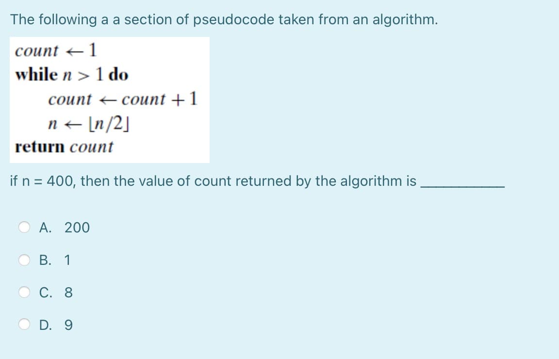 The following a a section of pseudocode taken from an algorithm.
count 1
while n> 1 do
count
n← [n/2]
return count
if n = 400, then the value of count returned by the algorithm is
A. 200
B. 1
C. 8
count + 1
D. 9