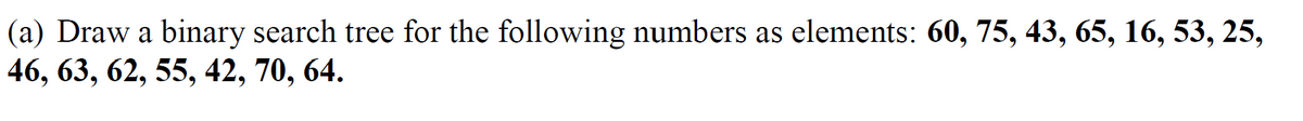 (a) Draw a binary search tree for the following numbers as elements: 60, 75, 43, 65, 16, 53, 25,
46, 63, 62, 55, 42, 70, 64.