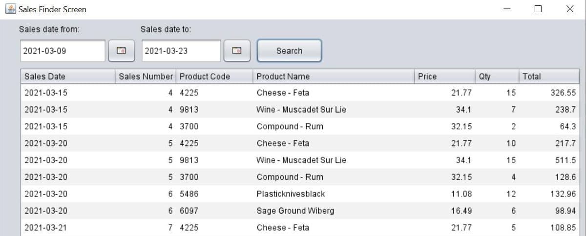 Sales Finder Screen
Sales date from:
2021-03-09
Sales Date
2021-03-15
2021-03-15
2021-03-15
2021-03-20
2021-03-20
2021-03-20
2021-03-20
2021-03-20
2021-03-21
Sales date to:
2021-03-23
Sales Number Product Code
4 4225
4
9813
4 3700
5 4225
5 9813
5 3700
6 5486
6 6097
7 4225
Search
Product Name
Cheese Feta
Wine Muscadet Sur Lie
Compound - Rum
Cheese Feta
Wine Muscadet Sur Lie
Compound Rum
Plasticknivesblack
Sage Ground Wiberg
Cheese Feta
Price
21.77
34.1
32.15
21.77
34.1
32.15
11.08
16.49
21.77
Qty
15
7
2
10
15
4
12
6
5
Total
X
326.55
238.7
64.3
217.7
511.5
128.6
132.96
98.94
108.85