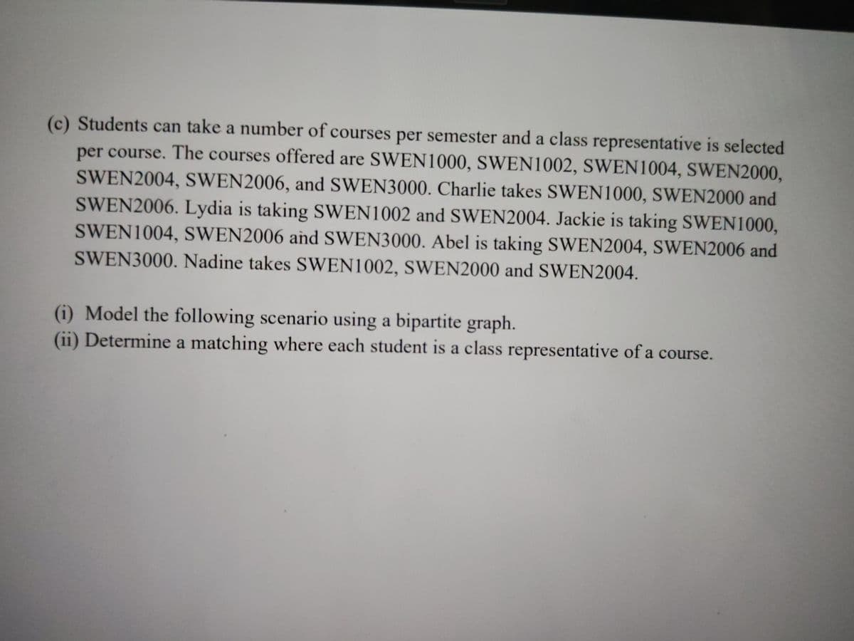 (c) Students can take a number of courses per semester and a class representative is selected
per course. The courses offered are SWEN 1000, SWEN1002, SWEN 1004, SWEN2000,
SWEN2004, SWEN2006, and SWEN3000. Charlie takes SWEN1000, SWEN2000 and
SWEN2006. Lydia is taking SWEN1002 and SWEN2004. Jackie is taking SWEN1000,
SWEN1004, SWEN2006 and SWEN3000. Abel is taking SWEN2004, SWEN2006 and
SWEN3000. Nadine takes SWEN1002, SWEN2000 and SWEN2004.
(1) Model the following scenario using a bipartite graph.
(ii) Determine a matching where each student is a class representative of a course.