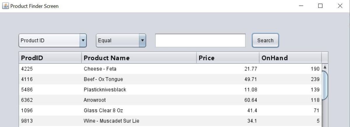 Product Finder Screen
Product ID
ProdID
4225
4116
5486
6362
1096
9813
Equal
Product Name
Cheese Feta
Beef Ox Tongue
Plasticknivesblack
Arrowroot
Glass Clear 8 Oz
Wine Muscadet Sur Lie
Price
21.77
49.71
11.08
60.64
41.4
34.1
Search
On Hand
I
190
239
139
118
71
5
X