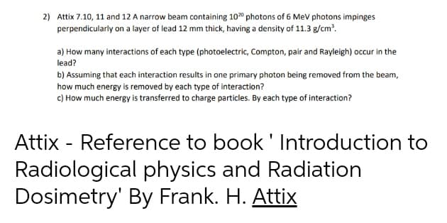 2) Attix 7.10, 11 and 12 A narrow beam containing 1020 photons of 6 Mev photons impinges
perpendicularly on a layer of lead 12 mm thick, having a density of 11.3 g/cm?.
a) How many interactions of each type (photoelectric, Compton, pair and Rayleigh) occur in the
lead?
b) Assuming that each interaction results in one primary photon being removed from the beam,
how much energy is removed by each type of interaction?
c) How much energy is transferred to charge particles. By each type of interaction?
Attix - Reference to book' Introduction to
Radiological physics and Radiation
Dosimetry' By Frank. H. Attix
