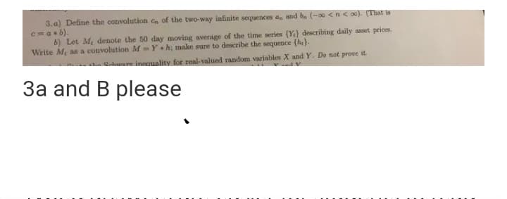 3. a) Define the convolution c of the two-way infinite sequences a, and b (-00 <n< o0). (That is
c=ab).
b) Let M denote the 50 day moving average of the time series (Y} describing daily asset prices.
Write M as a convolution M Y •h; make sure to describe the sequence (he}.
S inequality for real-valued random variables X and Y. Do not prove it.
3a and B please
