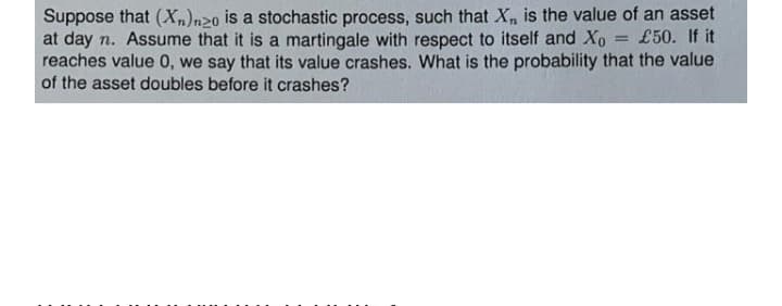 Suppose that (X,)n20 is a stochastic process, such that X, is the value of an asset
at day n. Assume that it is a martingale with respect to itself and Xo
reaches value 0, we say that its value crashes. What is the probability that the value
of the asset doubles before it crashes?
£50. If it
%3D
