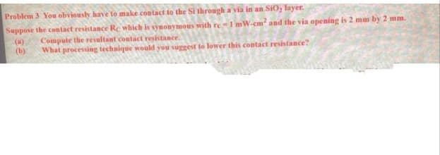 Problem 3 You obviously have to make contact to the Si through a via in an SiO; layer.
Suppose the contact resistance Re which is synonymous with re-1 mW-cm² and the via opening is 2 mm by 2 mm.
Compute the resultant contact resistance.
What processing technique would you suggest to lower this contact resistance?
(a)
(b)
