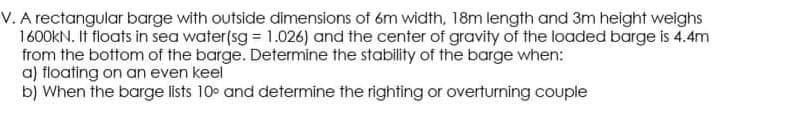 V. A rectangular barge with outside dimensions of 6m width, 18m length and 3m height weighs
1600kN. It floats in sea water(sg = 1.026) and the center of gravity of the loaded barge is 4.4m
from the bottom of the barge. Determine the stability of the barge when:
a) floating on an even keel
b) When the barge lists 10° and determine the righting or overturning couple

