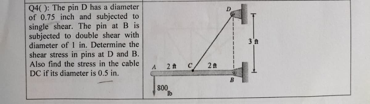 Q4(): The pin D has a diameter
of 0.75 inch and subjected to
single shear. The pin at B is
subjected to double shear with
diameter of 1 in. Determine the
shear stress in pins at D and B.
Also find the stress in the cable
3 ft
A.
2 ft
C
2 ft
DC if its diameter is 0.5 in.
80
lb
