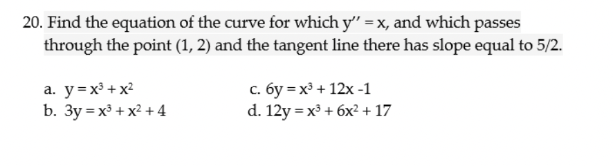 20. Find the equation of the curve for which y" =x, and which passes
through the point (1, 2) and the tangent line there has slope equal to 5/2.
a. y=x³ + x?
b. Зу %3Dх3 + х? + 4
с. бу %3 х3 + 12х -1
d. 12y %3D х3 + 6х2 + 17
