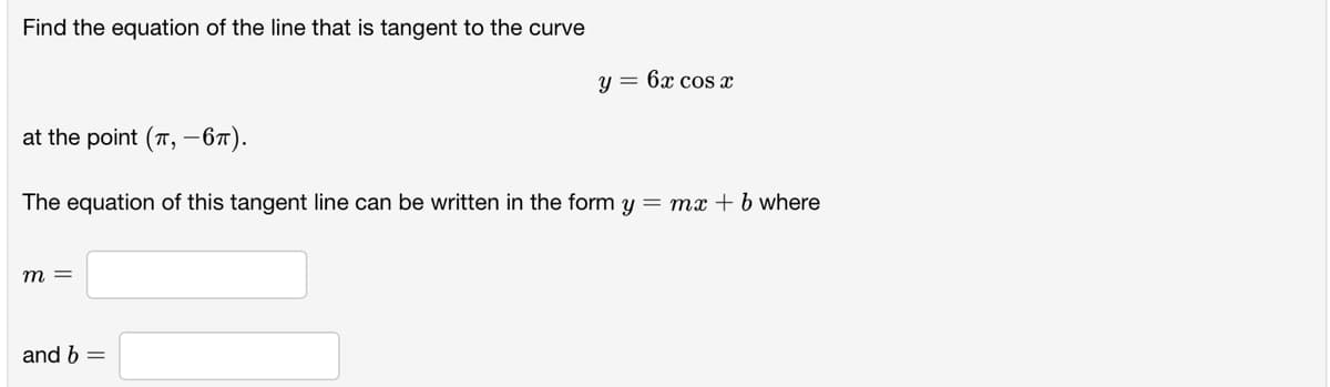 Find the equation of the line that is tangent to the curve
y = 6x cos x
at the point (T, -67).
The equation of this tangent line can be written in the form y = mx + b where
m =
and b =
