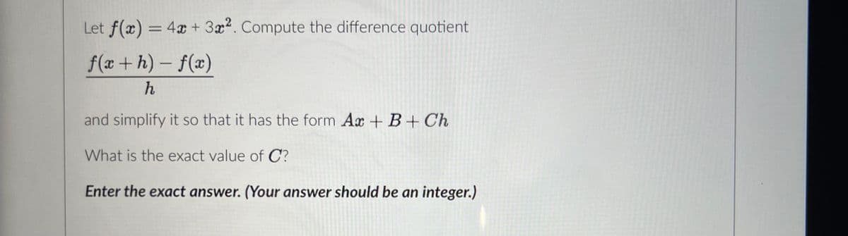 Let f(x) = 4x + 3x². Compute the difference quotient
f(x+h)-f(x)
h
and simplify it so that it has the form Ax + B + Ch
What is the exact value of C?
Enter the exact answer. (Your answer should be an integer.)