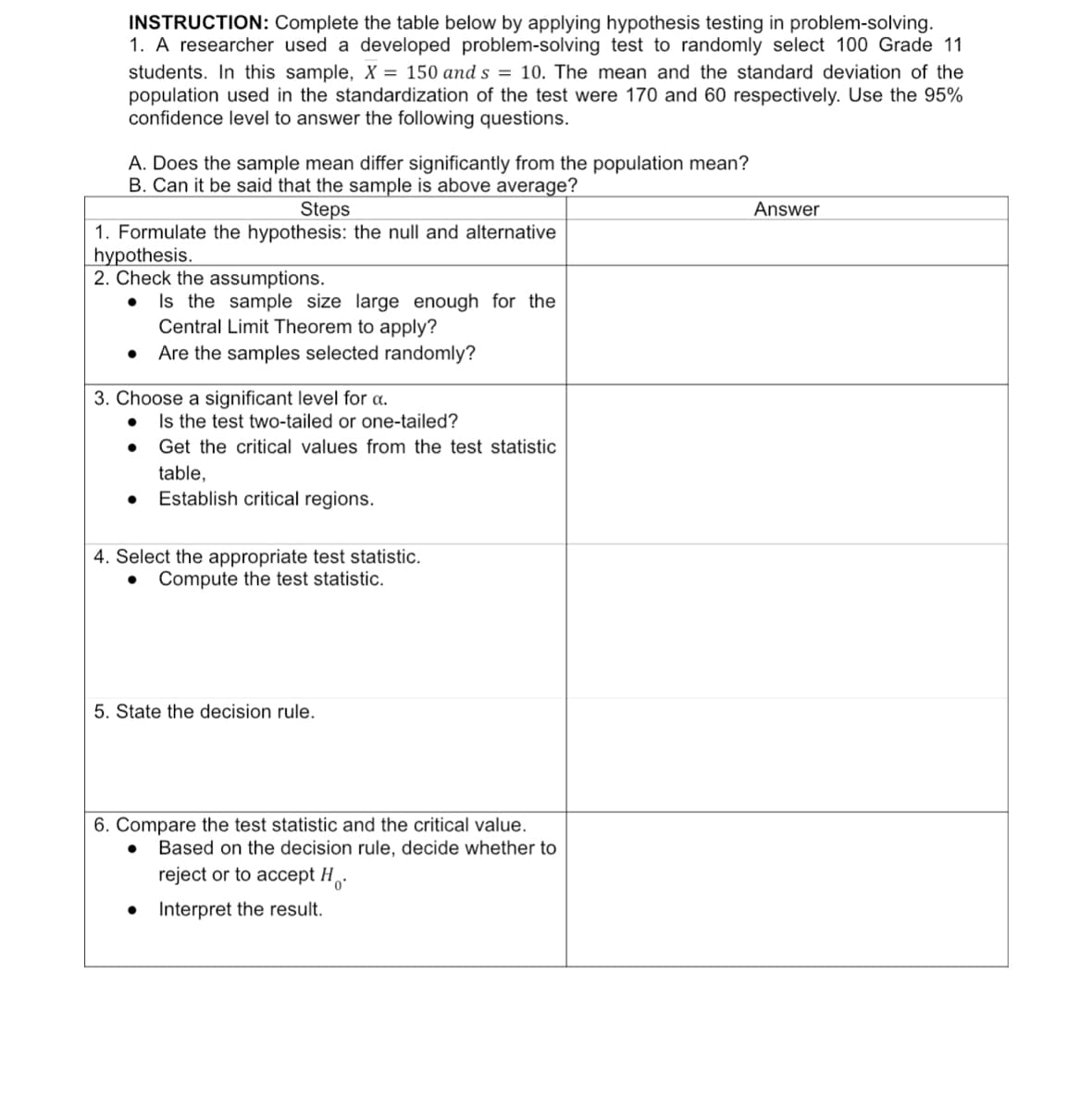 INSTRUCTION: Complete the table below by applying hypothesis testing in problem-solving.
1. A researcher used a developed problem-solving test to randomly select 100 Grade 11
students. In this sample, X = 150 and s = 10. The mean and the standard deviation of the
population used in the standardization of the test were 170 and 60 respectively. Use the 95%
confidence level to answer the following questions.
A. Does the sample mean differ significantly from the population mean?
B. Can it be said that the sample is above average?
Steps
Answer
1. Formulate the hypothesis: the null and alternative
hypothesis.
2. Check the assumptions.
Is the sample size large enough for the
Central Limit Theorem to apply?
Are the samples selected randomly?
3. Choose a significant level for a.
Is the test two-tailed or one-tailed?
●
Get the critical values from the test statistic
table,
Establish critical regions.
4. Select the appropriate test statistic.
Compute the test statistic.
5. State the decision rule.
6. Compare the test statistic and the critical value.
● Based on the decision rule, decide whether to
reject or to accept H.
● Interpret the result.