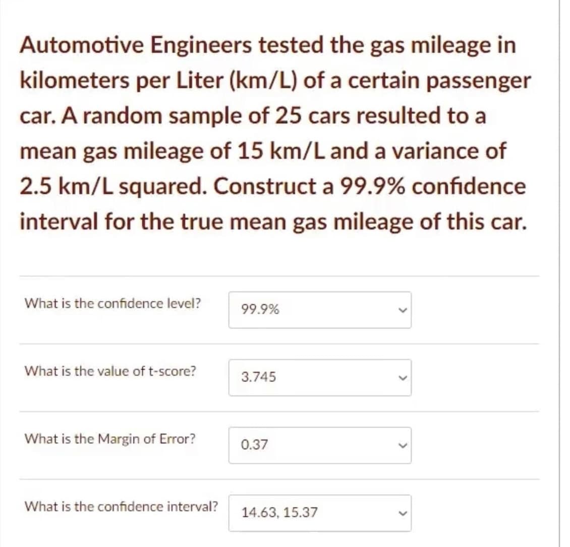Automotive Engineers tested the gas mileage in
kilometers per Liter (km/L) of a certain passenger
car. A random sample of 25 cars resulted to a
mean gas mileage of 15 km/L and a variance of
2.5 km/L squared. Construct a 99.9% confidence
interval for the true mean gas mileage of this car.
What is the confidence level?
99.9%
What is the value of t-score?
3.745
What is the Margin of Error?
0.37
What is the confidence interval?
14.63, 15.37