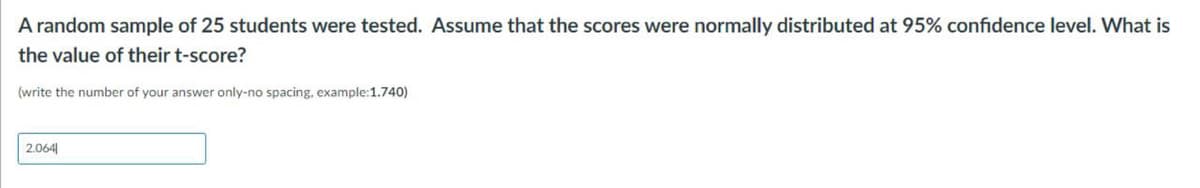 A random sample of 25 students were tested. Assume that the scores were normally distributed at 95% confidence level. What is
the value of their t-score?
(write the number of your answer only-no spacing, example: 1.740)
2.0641