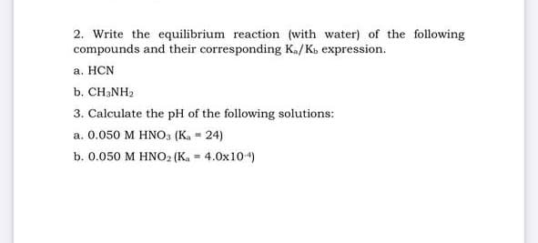 2. Write the equilibrium reaction (with water) of the following
compounds and their corresponding Ka/Kb expression.
a. HCN
b. CH3NH₂
3. Calculate the pH of the following solutions:
a. 0.050 M HNO3 (K₁ = 24)
b. 0.050 M HNO2 (K₂ = 4.0x104)